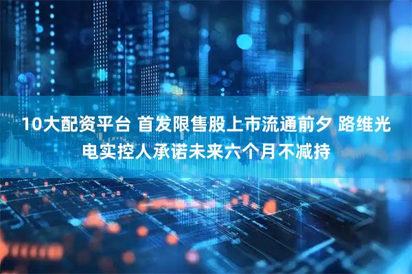 10大配资平台 首发限售股上市流通前夕 路维光电实控人承诺未来六个月不减持