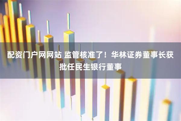 配资门户网网站 监管核准了！华林证券董事长获批任民生银行董事