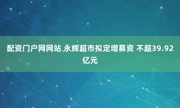 配资门户网网站 永辉超市拟定增募资 不超39.92亿元