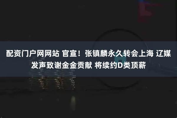 配资门户网网站 官宣！张镇麟永久转会上海 辽媒发声致谢金金贡献 将续约D类顶薪