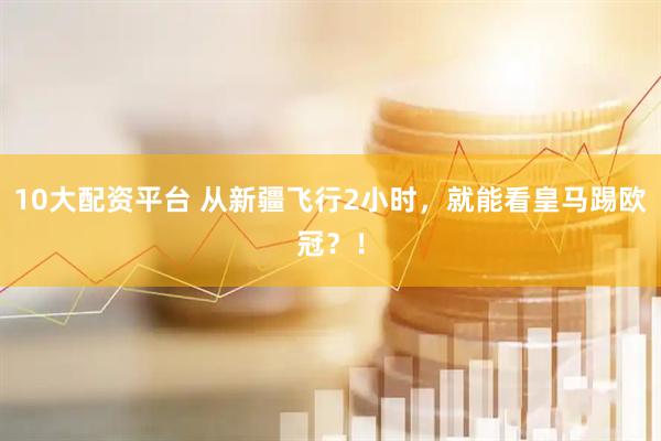 10大配资平台 从新疆飞行2小时，就能看皇马踢欧冠？！