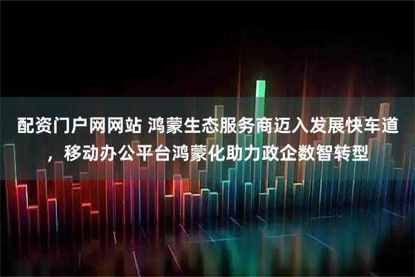 配资门户网网站 鸿蒙生态服务商迈入发展快车道，移动办公平台鸿蒙化助力政企数智转型