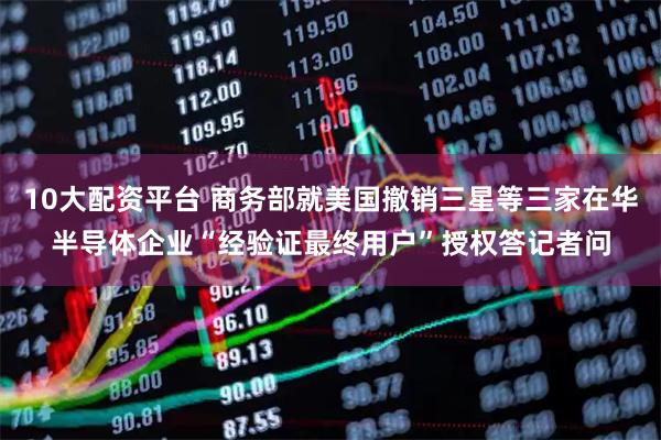 10大配资平台 商务部就美国撤销三星等三家在华半导体企业“经验证最终用户”授权答记者问