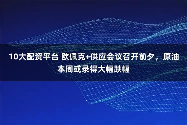 10大配资平台 欧佩克+供应会议召开前夕，原油本周或录得大幅跌幅