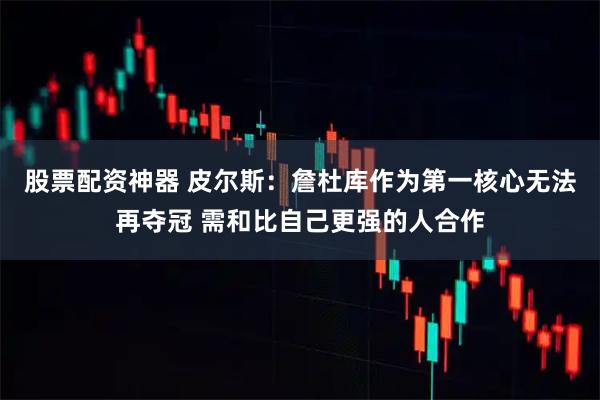 股票配资神器 皮尔斯：詹杜库作为第一核心无法再夺冠 需和比自己更强的人合作