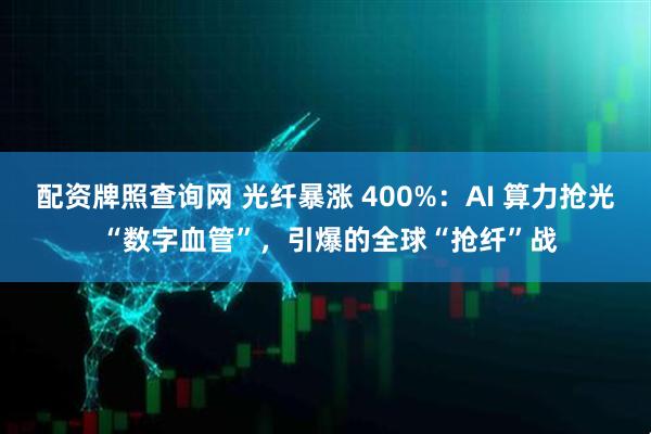 配资牌照查询网 光纤暴涨 400%：AI 算力抢光 “数字血管”，引爆的全球“抢纤”战