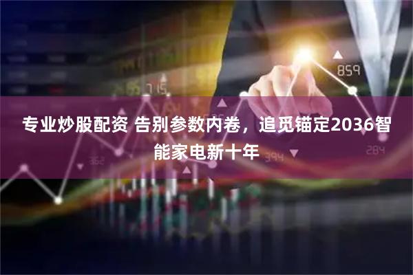 专业炒股配资 告别参数内卷，追觅锚定2036智能家电新十年