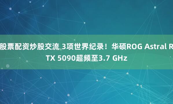 股票配资炒股交流 3项世界纪录！华硕ROG Astral RTX 5090超频至3.7 GHz