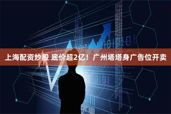 上海配资炒股 底价超2亿！广州塔塔身广告位开卖