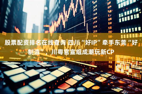 股票配资排名在线查询 四川“好IP”牵手东莞“好制造”，川粤官宣组成潮玩新CP